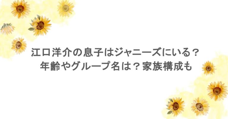 江口洋介の息子はジャニーズにいる？年齢やグループ名は？家族構成も