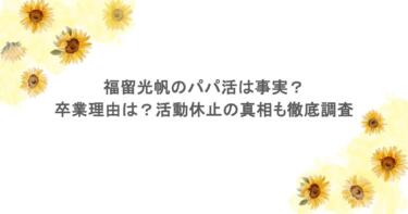 福留光帆のパパ活は事実？卒業理由は？活動休止の真相も徹底調査