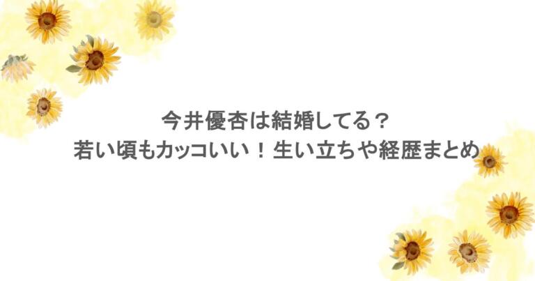 今井優杏は結婚してる?若い頃もカッコいい!生い立ちや経歴まとめ