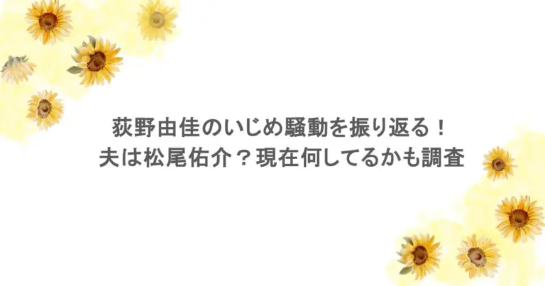 荻野由佳のいじめ騒動を振り返る！夫は松尾佑介？現在何してるかも調査