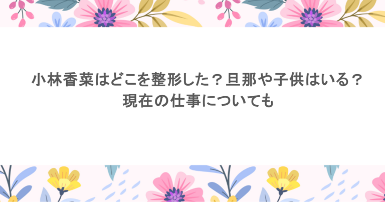 小林香菜はどこを整形した？旦那や子供はいる？現在の仕事についても